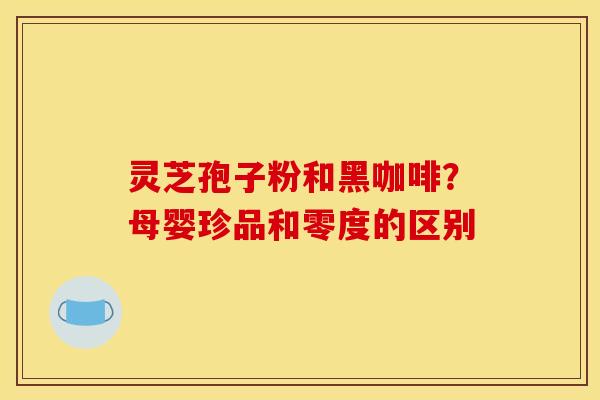 灵芝孢子粉和黑咖啡？母婴珍品和零度的区别