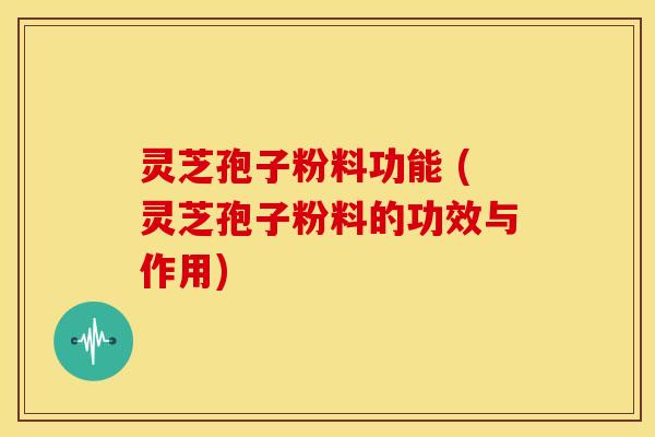 灵芝孢子粉料功能 (灵芝孢子粉料的功效与作用)
