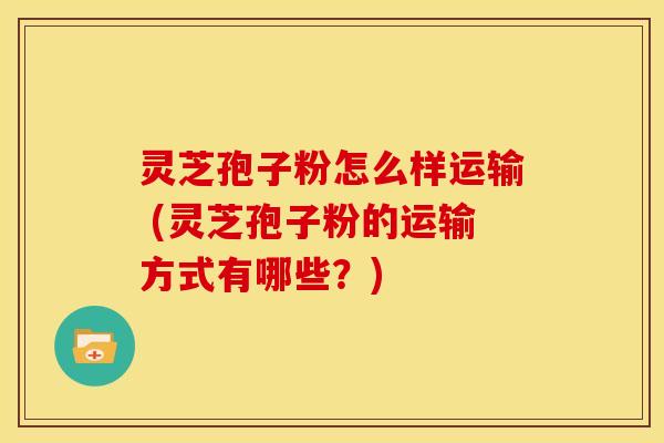 灵芝孢子粉怎么样运输 (灵芝孢子粉的运输方式有哪些?)