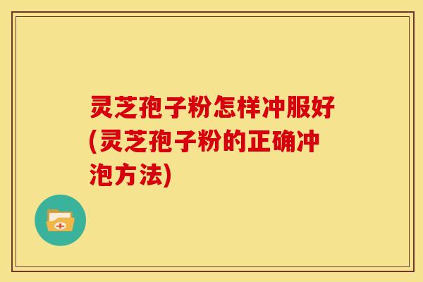 灵芝孢子粉怎样冲服好(灵芝孢子粉的正确冲泡方法)
