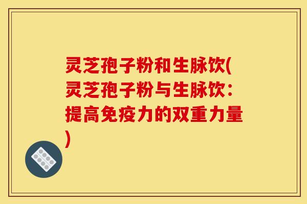 灵芝孢子粉和生脉饮(灵芝孢子粉与生脉饮:提高免疫力的双重力量)