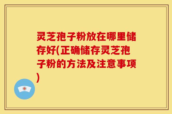 灵芝孢子粉放在哪里储存好(正确储存灵芝孢子粉的方法及注意事项)