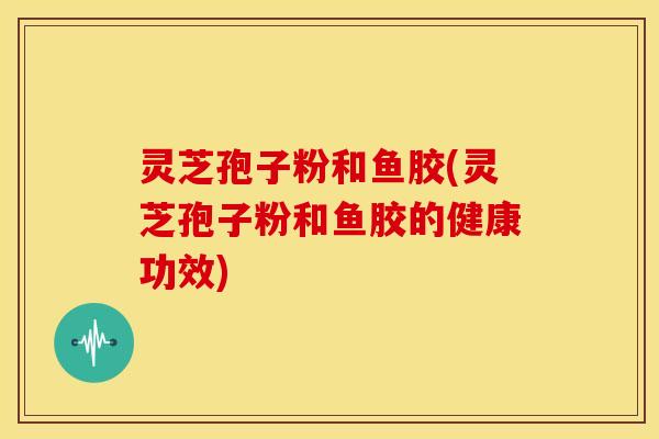 灵芝孢子粉和鱼胶(灵芝孢子粉和鱼胶的健康功效)