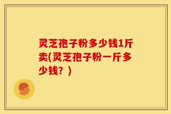 灵芝孢子粉多少钱1斤卖(灵芝孢子粉一斤多少钱?)