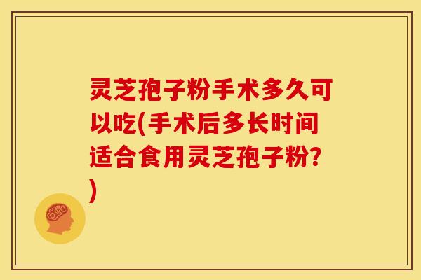 灵芝孢子粉手术多久可以吃(手术后多长时间适合食用灵芝孢子粉？)