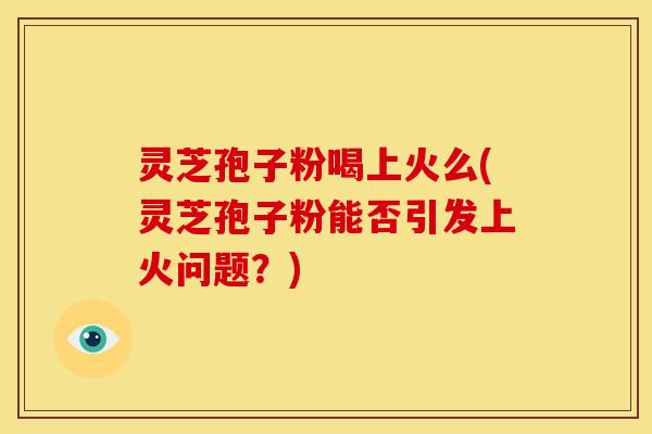 灵芝孢子粉喝上火么(灵芝孢子粉能否引发上火问题?)