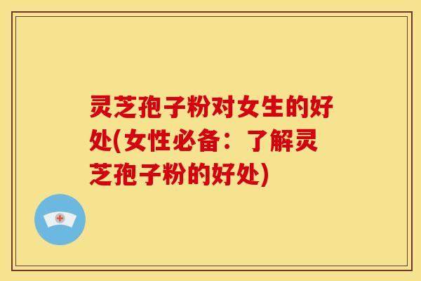 灵芝孢子粉对女生的好处(女性必备：了解灵芝孢子粉的好处)