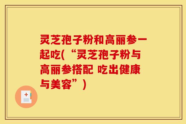 灵芝孢子粉和高丽参一起吃(“灵芝孢子粉与高丽参搭配 吃出健康与美容”)