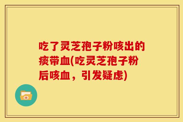 吃了灵芝孢子粉咳出的痰带血(吃灵芝孢子粉后咳血,引发疑虑)