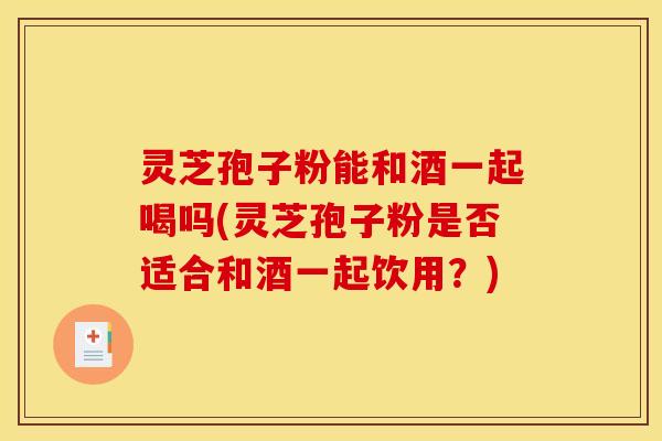 灵芝孢子粉能和酒一起喝吗(灵芝孢子粉是否适合和酒一起饮用?)