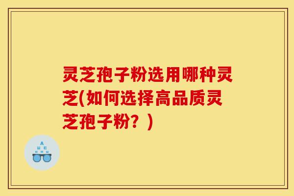 灵芝孢子粉选用哪种灵芝(如何选择高品质灵芝孢子粉?)