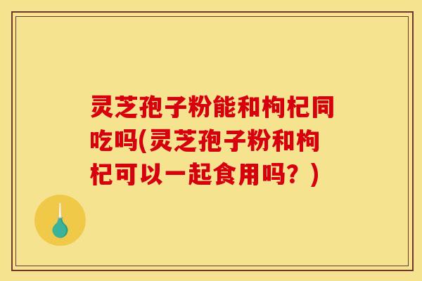 灵芝孢子粉能和枸杞同吃吗(灵芝孢子粉和枸杞可以一起食用吗？)