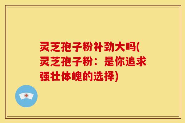 灵芝孢子粉补劲大吗(灵芝孢子粉:是你追求强壮体魄的选择)