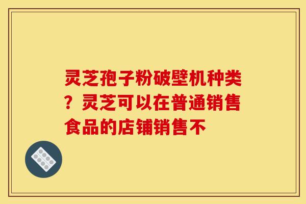灵芝孢子粉破壁机种类？灵芝可以在普通销售食品的店铺销售不