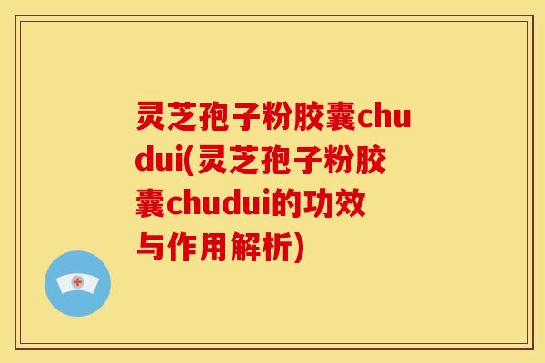 灵芝孢子粉胶囊chudui(灵芝孢子粉胶囊chudui的功效与作用解析)