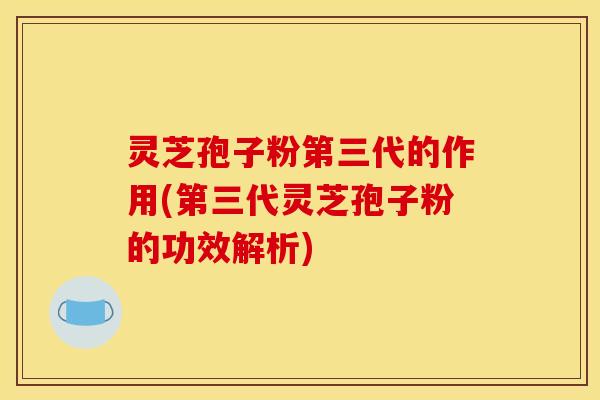 灵芝孢子粉第三代的作用(第三代灵芝孢子粉的功效解析)