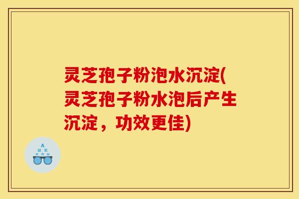灵芝孢子粉泡水沉淀(灵芝孢子粉水泡后产生沉淀,功效更佳)