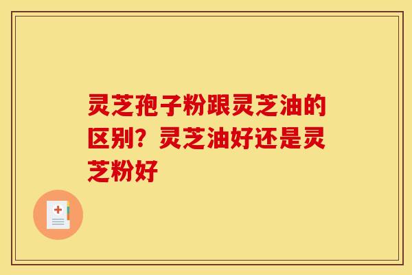 灵芝孢子粉跟灵芝油的区别？灵芝油好还是灵芝粉好