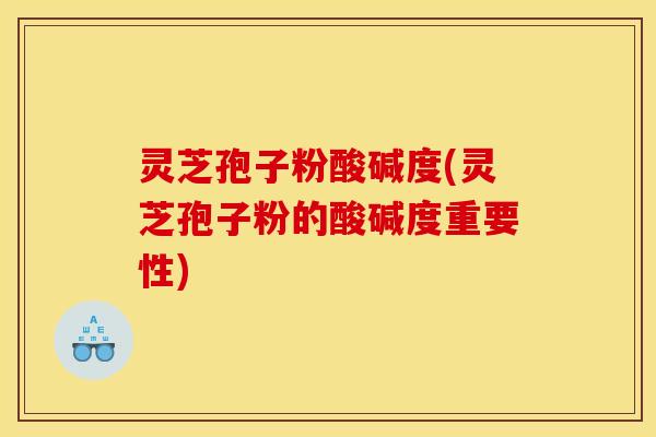 灵芝孢子粉酸碱度(灵芝孢子粉的酸碱度重要性)