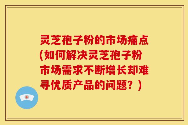 灵芝孢子粉的市场痛点(如何解决灵芝孢子粉市场需求不断增长却难寻优质产品的问题?)