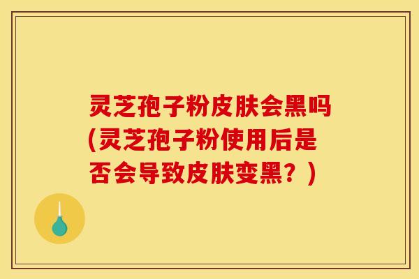 灵芝孢子粉皮肤会黑吗(灵芝孢子粉使用后是否会导致皮肤变黑?)