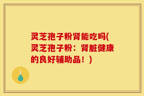 灵芝孢子粉肾能吃吗(灵芝孢子粉：肾脏健康的良好辅助品！)