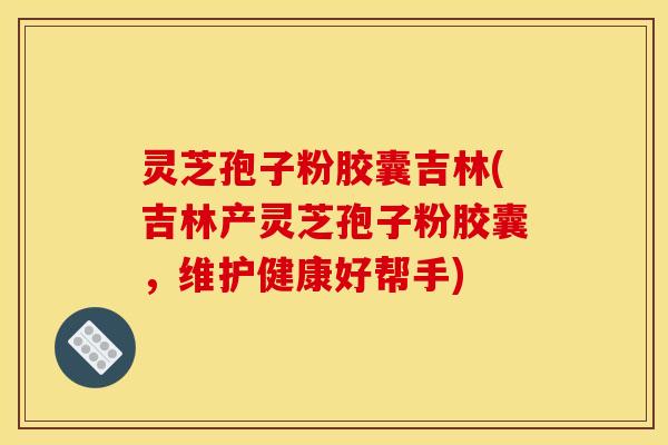 灵芝孢子粉胶囊吉林(吉林产灵芝孢子粉胶囊,维护健康好帮手)