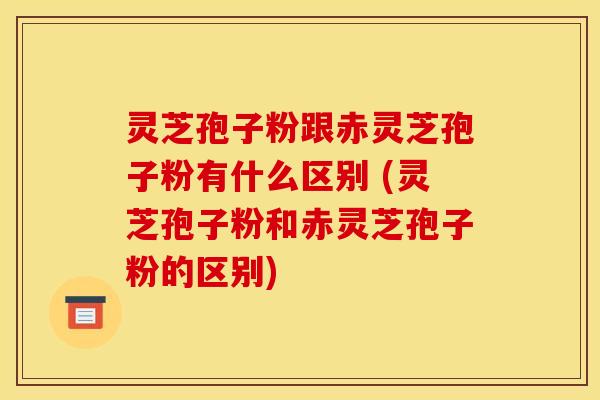 灵芝孢子粉跟赤灵芝孢子粉有什么区别 (灵芝孢子粉和赤灵芝孢子粉的区别)