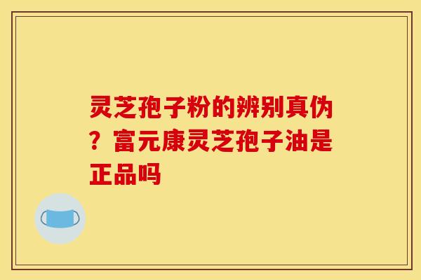 灵芝孢子粉的辨别真伪?富元康灵芝孢子油是正品吗