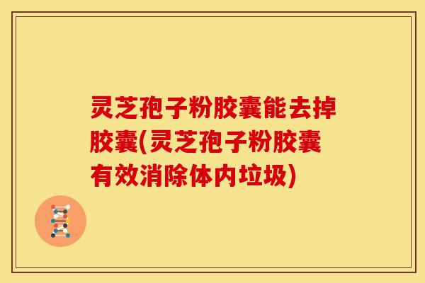 灵芝孢子粉胶囊能去掉胶囊(灵芝孢子粉胶囊有效消除体内垃圾)