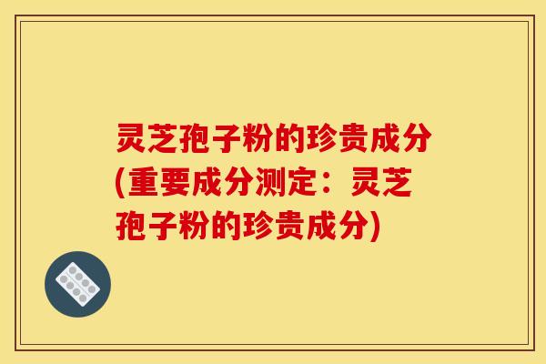 灵芝孢子粉的珍贵成分(重要成分测定：灵芝孢子粉的珍贵成分)