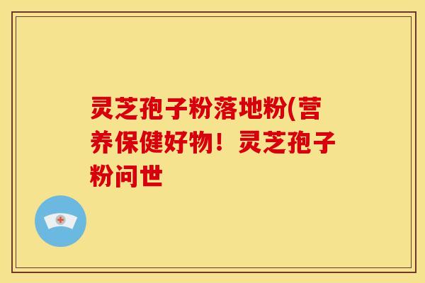 灵芝孢子粉落地粉(营养保健好物！灵芝孢子粉问世