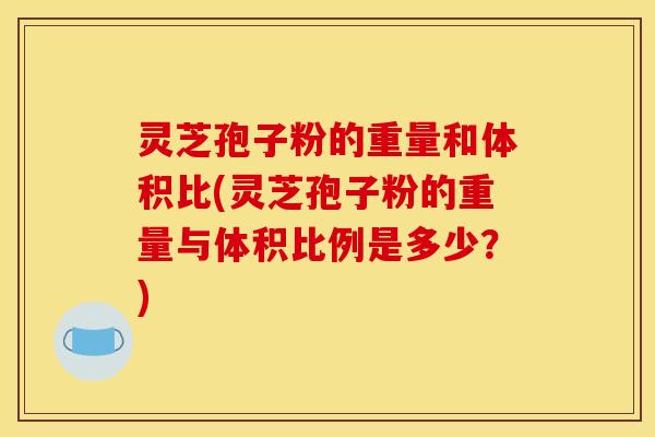灵芝孢子粉的重量和体积比(灵芝孢子粉的重量与体积比例是多少？)