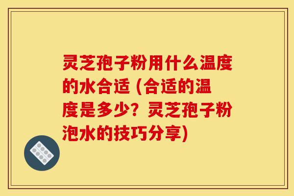 灵芝孢子粉用什么温度的水合适 (合适的温度是多少?灵芝孢子粉泡水的技巧分享)