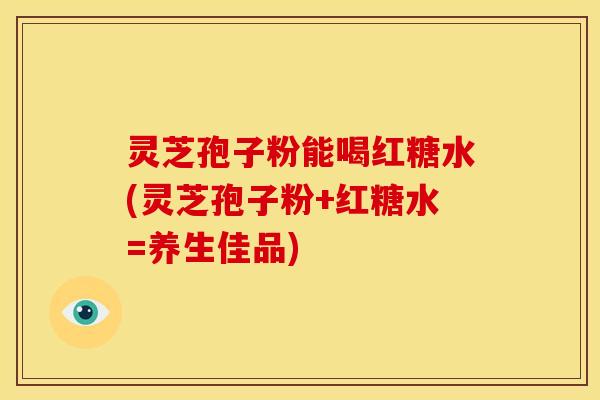 灵芝孢子粉能喝红糖水(灵芝孢子粉+红糖水=养生佳品)