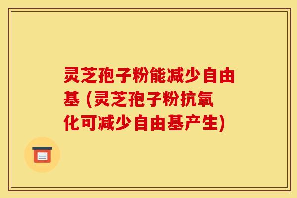 灵芝孢子粉能减少自由基 (灵芝孢子粉抗氧化可减少自由基产生)