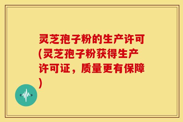灵芝孢子粉的生产许可(灵芝孢子粉获得生产许可证,质量更有保障)