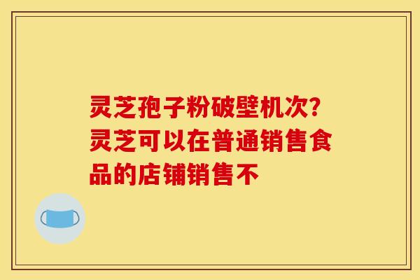 灵芝孢子粉破壁机次?灵芝可以在普通销售食品的店铺销售不