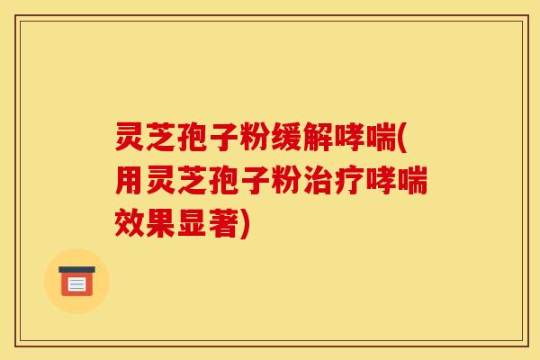 灵芝孢子粉缓解哮喘(用灵芝孢子粉治疗哮喘效果显著)