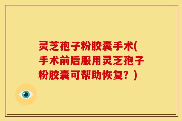 灵芝孢子粉胶囊手术(手术前后服用灵芝孢子粉胶囊可帮助恢复?)