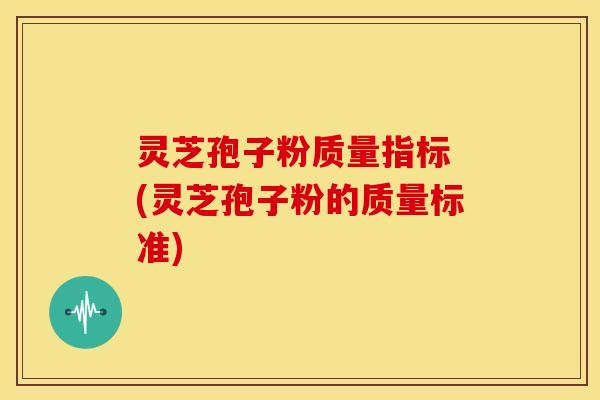 灵芝孢子粉质量指标 (灵芝孢子粉的质量标准)