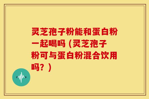 灵芝孢子粉能和蛋白粉一起喝吗 (灵芝孢子粉可与蛋白粉混合饮用吗?)