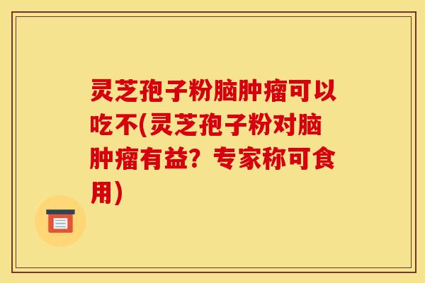 灵芝孢子粉脑肿瘤可以吃不(灵芝孢子粉对脑肿瘤有益?专家称可食用)