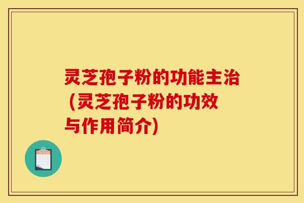 灵芝孢子粉的功能主治 (灵芝孢子粉的功效与作用简介)