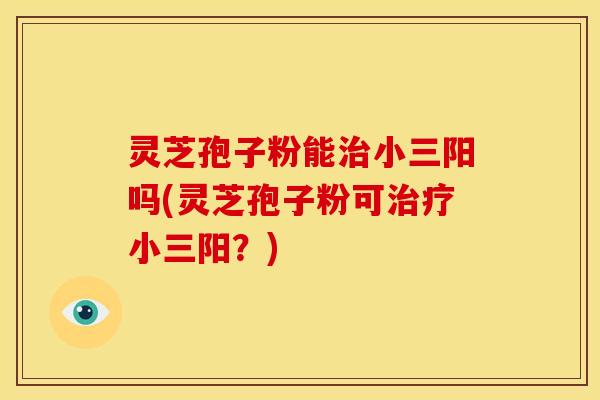 灵芝孢子粉能治小三阳吗(灵芝孢子粉可治疗小三阳?)