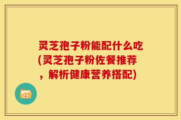 灵芝孢子粉能配什么吃(灵芝孢子粉佐餐推荐,解析健康营养搭配)