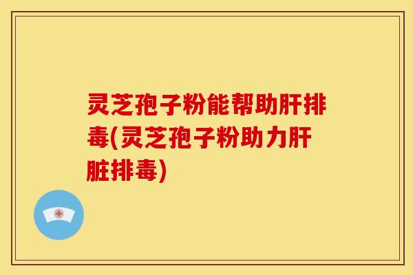 灵芝孢子粉能帮助肝排毒(灵芝孢子粉助力肝脏排毒)