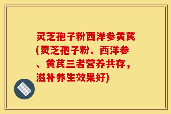 灵芝孢子粉西洋参黄芪(灵芝孢子粉、西洋参、黄芪三者营养共存,滋补养生效果好)