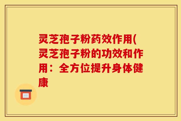 灵芝孢子粉药效作用(灵芝孢子粉的功效和作用:全方位提升身体健康