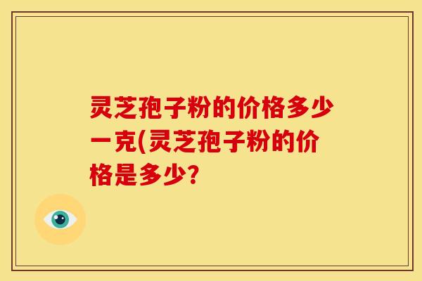 灵芝孢子粉的价格多少一克(灵芝孢子粉的价格是多少?